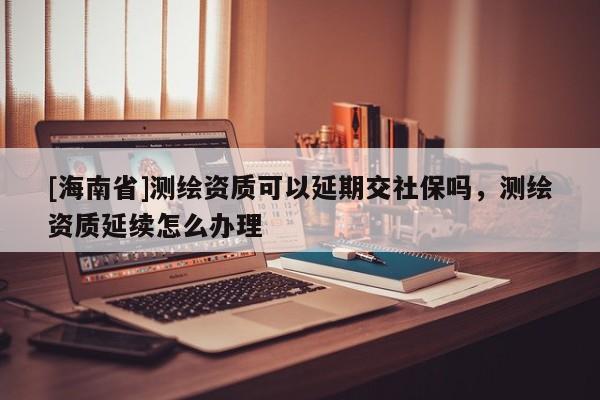 [海南省]测绘资质可以延期交社保吗，测绘资质延续怎么办理