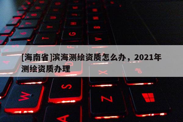 [海南省]滨海测绘资质怎么办，2021年测绘资质办理