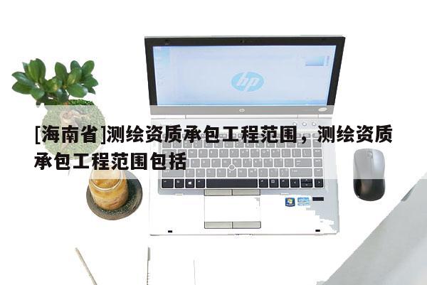 [海南省]测绘资质承包工程范围，测绘资质承包工程范围包括