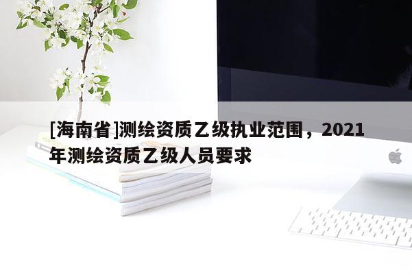 [海南省]测绘资质乙级执业范围，2021年测绘资质乙级人员要求