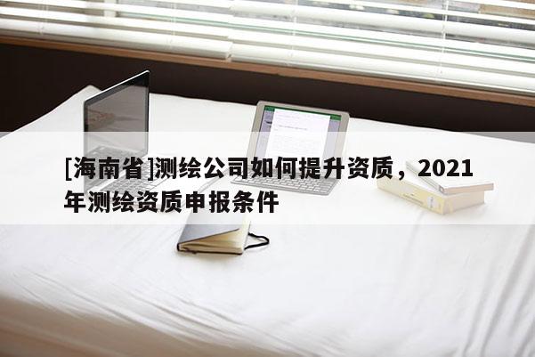 [海南省]测绘公司如何提升资质，2021年测绘资质申报条件