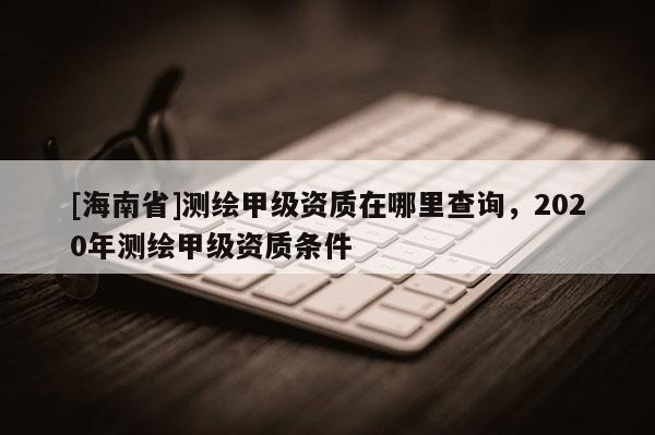 [海南省]测绘甲级资质在哪里查询，2020年测绘甲级资质条件