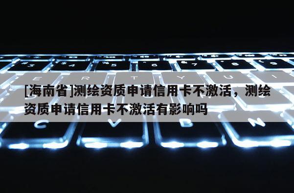 [海南省]测绘资质申请信用卡不激活，测绘资质申请信用卡不激活有影响吗