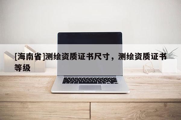 [海南省]测绘资质证书尺寸，测绘资质证书等级