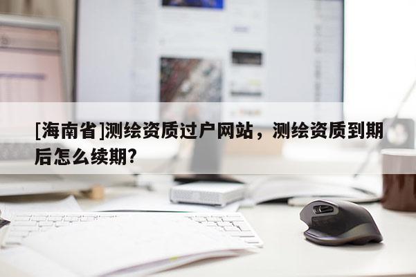 [海南省]测绘资质过户网站，测绘资质到期后怎么续期?