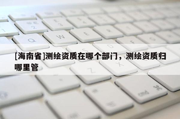 [海南省]测绘资质在哪个部门，测绘资质归哪里管