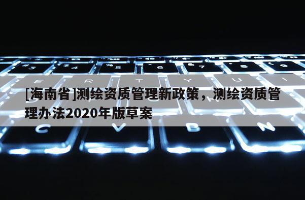 [海南省]测绘资质管理新政策，测绘资质管理办法2020年版草案
