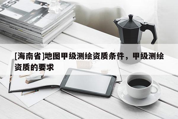 [海南省]地图甲级测绘资质条件，甲级测绘资质的要求