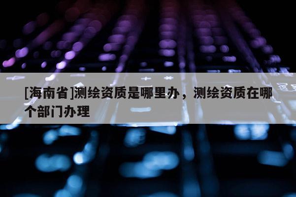 [海南省]测绘资质是哪里办，测绘资质在哪个部门办理