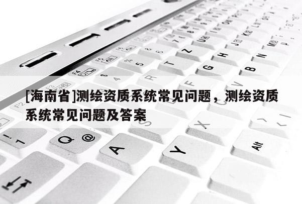 [海南省]测绘资质系统常见问题，测绘资质系统常见问题及答案