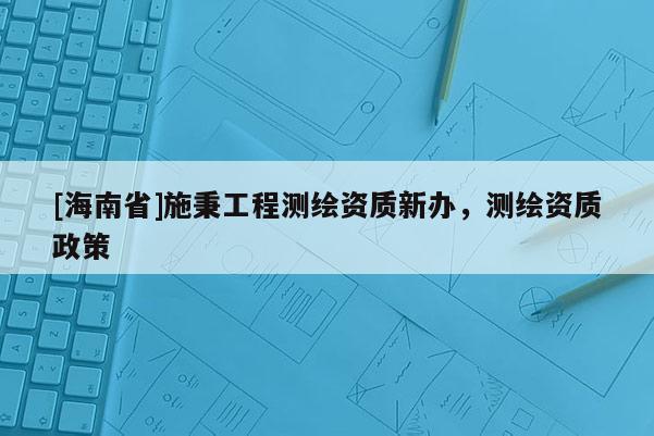 [海南省]施秉工程测绘资质新办，测绘资质政策