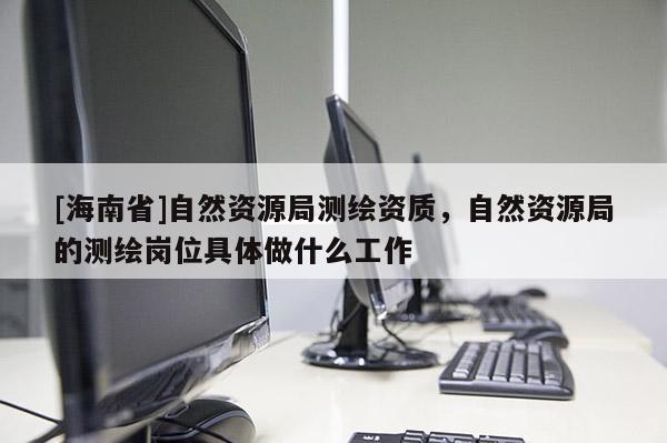 [海南省]自然资源局测绘资质，自然资源局的测绘岗位具体做什么工作