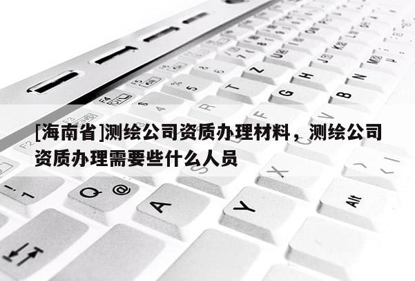 [海南省]测绘公司资质办理材料，测绘公司资质办理需要些什么人员