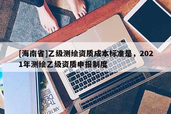 [海南省]乙级测绘资质成本标准是，2021年测绘乙级资质申报制度