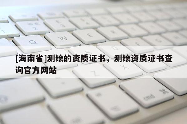 [海南省]测绘的资质证书，测绘资质证书查询官方网站