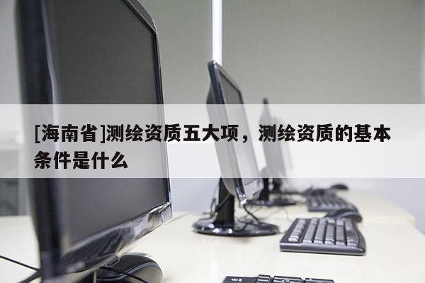 [海南省]测绘资质五大项，测绘资质的基本条件是什么