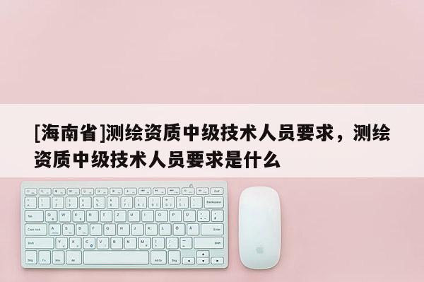 [海南省]测绘资质中级技术人员要求，测绘资质中级技术人员要求是什么