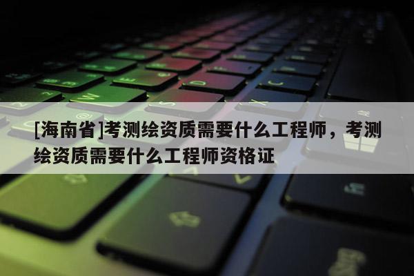 [海南省]考测绘资质需要什么工程师，考测绘资质需要什么工程师资格证