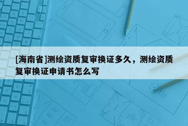 [海南省]测绘资质复审换证多久，测绘资质复审换证申请书怎么写
