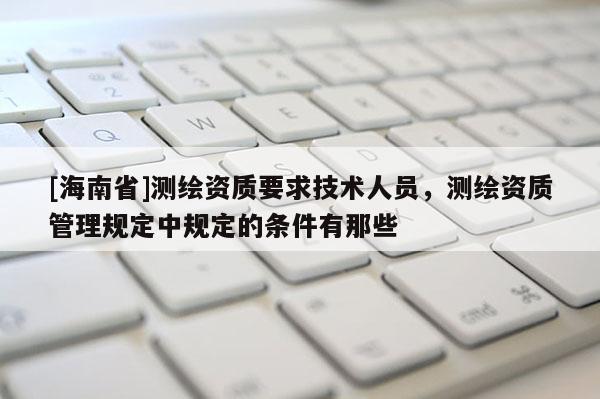 [海南省]测绘资质要求技术人员，测绘资质管理规定中规定的条件有那些