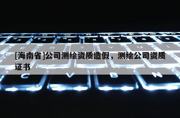 [海南省]公司测绘资质造假，测绘公司资质证书