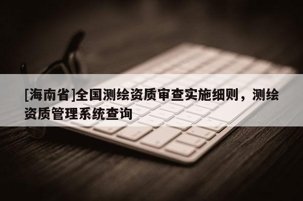 [海南省]全国测绘资质审查实施细则，测绘资质管理系统查询