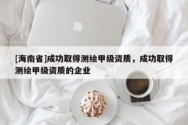 [海南省]成功取得测绘甲级资质，成功取得测绘甲级资质的企业