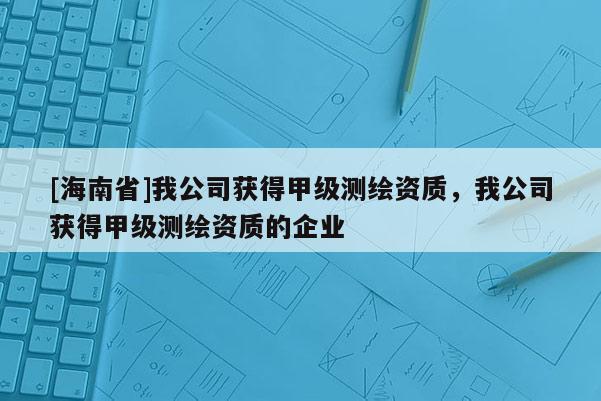 [海南省]我公司获得甲级测绘资质，我公司获得甲级测绘资质的企业