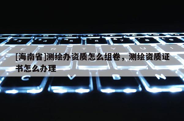 [海南省]测绘办资质怎么组卷，测绘资质证书怎么办理