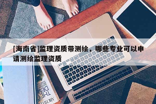 [海南省]监理资质带测绘，哪些专业可以申请测绘监理资质