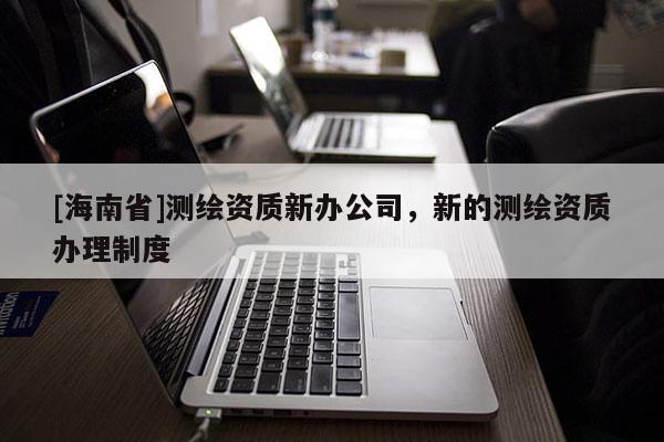 [海南省]测绘资质新办公司，新的测绘资质办理制度