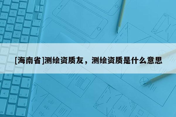 [海南省]测绘资质友，测绘资质是什么意思