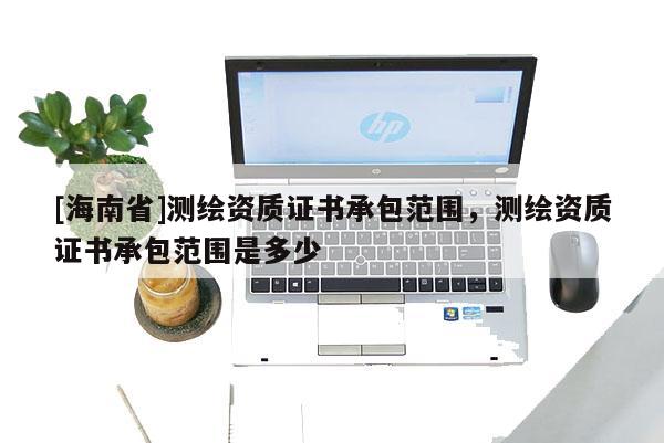 [海南省]测绘资质证书承包范围，测绘资质证书承包范围是多少