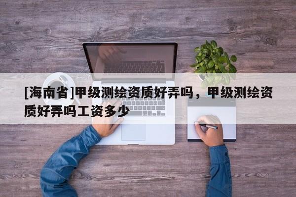 [海南省]甲级测绘资质好弄吗，甲级测绘资质好弄吗工资多少
