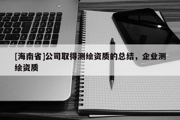 [海南省]公司取得测绘资质的总结，企业测绘资质