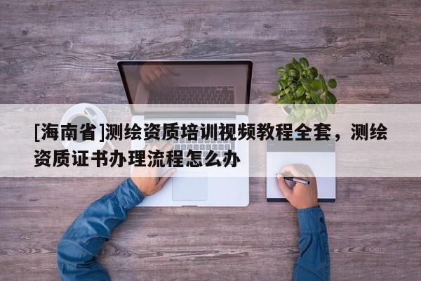 [海南省]测绘资质培训视频教程全套，测绘资质证书办理流程怎么办