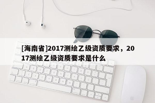 [海南省]2017测绘乙级资质要求，2017测绘乙级资质要求是什么