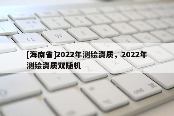 [海南省]2022年测绘资质，2022年测绘资质双随机