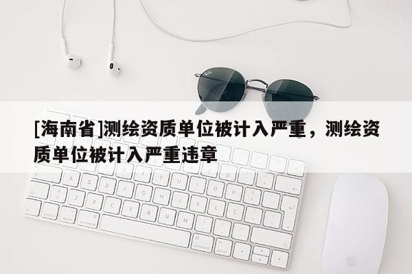 [海南省]测绘资质单位被计入严重，测绘资质单位被计入严重违章