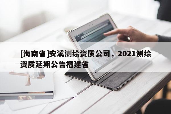 [海南省]安溪测绘资质公司，2021测绘资质延期公告福建省