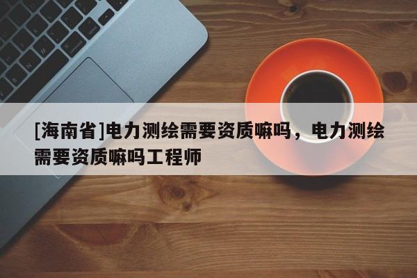 [海南省]电力测绘需要资质嘛吗，电力测绘需要资质嘛吗工程师
