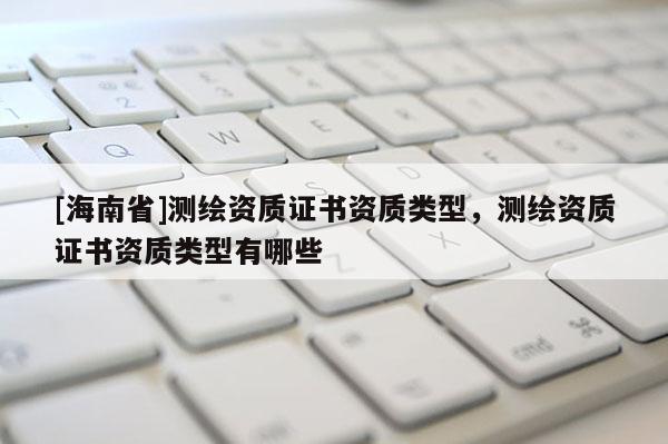 [海南省]测绘资质证书资质类型，测绘资质证书资质类型有哪些