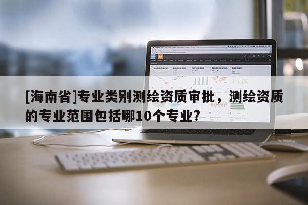 [海南省]专业类别测绘资质审批，测绘资质的专业范围包括哪10个专业?