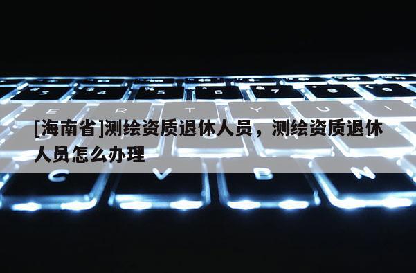[海南省]测绘资质退休人员，测绘资质退休人员怎么办理