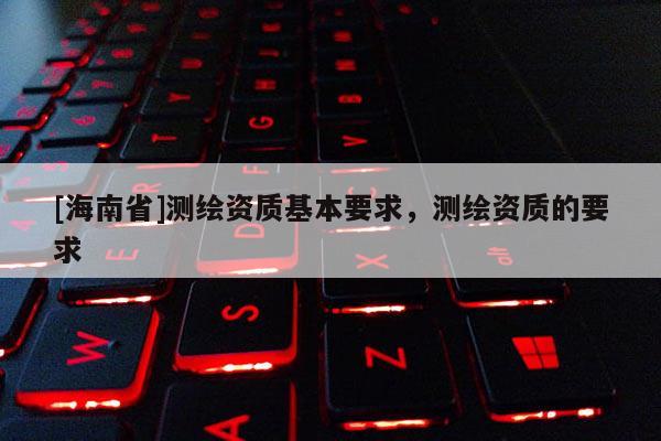 [海南省]测绘资质基本要求，测绘资质的要求