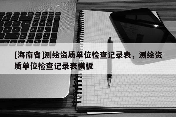 [海南省]测绘资质单位检查记录表，测绘资质单位检查记录表模板