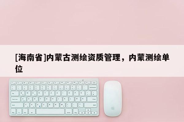 [海南省]内蒙古测绘资质管理，内蒙测绘单位