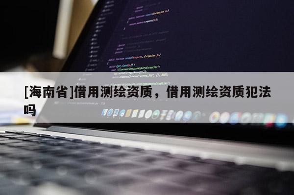 [海南省]借用测绘资质，借用测绘资质犯法吗