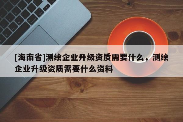 [海南省]测绘企业升级资质需要什么，测绘企业升级资质需要什么资料