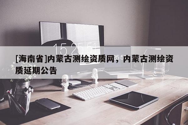 [海南省]内蒙古测绘资质网，内蒙古测绘资质延期公告